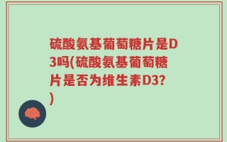 硫酸氨基葡萄糖片是D3吗(硫酸氨基葡萄糖片是否为维生素D3？)