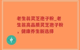 老生翁灵芝孢子粉_老生翁高品质灵芝孢子粉，健康养生新选择