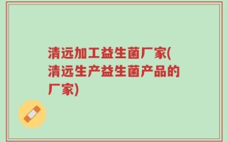 清远加工益生菌厂家(清远生产益生菌产品的厂家)