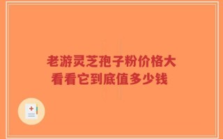 老游灵芝孢子粉价格大 看看它到底值多少钱