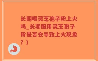 长期喝灵芝孢子粉上火吗_长期服用灵芝孢子粉是否会导致上火现象？)