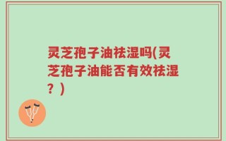 灵芝孢子油祛湿吗(灵芝孢子油能否有效祛湿？)
