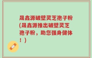 晟鑫源破壁灵芝孢子粉(晟鑫源推出破壁灵芝孢子粉，助您强身健体！)
