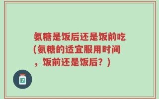氨糖是饭后还是饭前吃(氨糖的适宜服用时间，饭前还是饭后？)