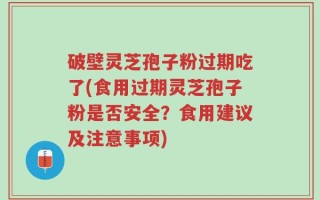 破壁灵芝孢子粉过期吃了(食用过期灵芝孢子粉是否安全？食用建议及注意事项)