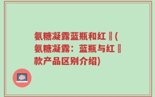 氨糖凝露蓝瓶和红甁(氨糖凝露：蓝瓶与红甁款产品区别介绍)