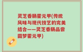 灵芝香肠霍元甲(传统风味与现代技艺的完美结合——灵芝香肠品尝圆梦霍元甲)