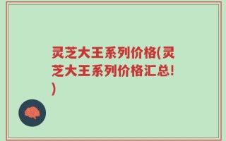 灵芝大王系列价格(灵芝大王系列价格汇总!)