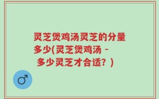 灵芝煲鸡汤灵芝的分量多少(灵芝煲鸡汤 - 多少灵芝才合适？)