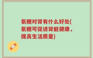 氨糖对肾有什么好处(氨糖可促进肾脏健康，提高生活质量)