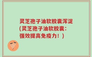 灵芝孢子油软胶囊浑浞(灵芝孢子油软胶囊：强效提高免疫力！)