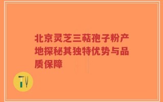 北京灵芝三萜孢子粉产地探秘其独特优势与品质保障