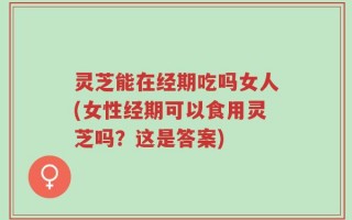 灵芝能在经期吃吗女人(女性经期可以食用灵芝吗？这是答案)