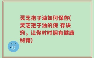灵芝孢子油如何保存(灵芝孢子油的保 存诀窍，让你时时拥有健康秘籍)