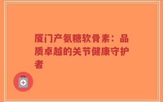厦门产氨糖软骨素：品质卓越的关节健康守护者