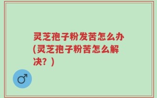 灵芝孢子粉发苦怎么办(灵芝孢子粉苦怎么解决？)