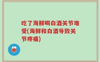 吃了海鲜喝白酒关节难受(海鲜和白酒导致关节疼痛)