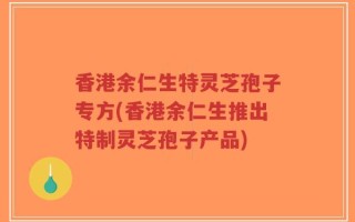 香港余仁生特灵芝孢子专方(香港余仁生推出特制灵芝孢子产品)