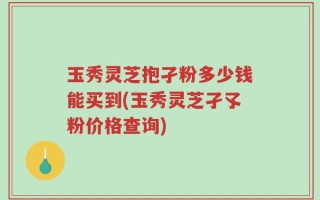 玉秀灵芝抱孑粉多少钱能买到(玉秀灵芝孑孓粉价格查询)