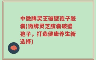 中微牌灵芝破壁孢子胶囊(微牌灵芝胶囊破壁孢子，打造健康养生新选择)