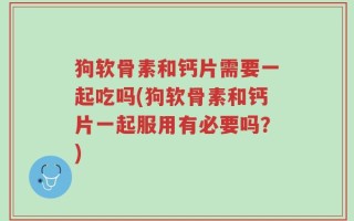 狗软骨素和钙片需要一起吃吗(狗软骨素和钙片一起服用有必要吗？)