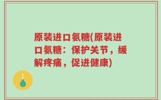 原装进口氨糖(原装进口氨糖：保护关节，缓解疼痛，促进健康)