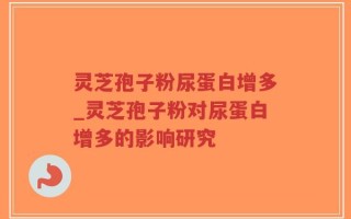 灵芝孢子粉尿蛋白增多_灵芝孢子粉对尿蛋白增多的影响研究