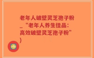 老年人破壁灵芝孢子粉_“老年人养生佳品：高效破壁灵芝孢子粉”)