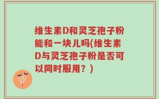 维生素D和灵芝孢子粉能和一块儿吗(维生素D与灵芝孢子粉是否可以同时服用？)