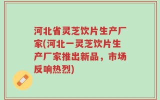 河北省灵芝饮片生产厂家(河北一灵芝饮片生产厂家推出新品，市场反响热烈)