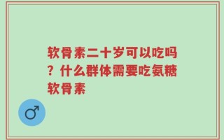 软骨素二十岁可以吃吗？什么群体需要吃氨糖软骨素