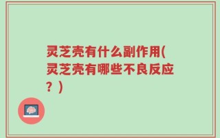 灵芝壳有什么副作用(灵芝壳有哪些不良反应？)