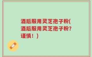 酒后服用灵芝孢子粉(酒后服用灵芝孢子粉？谨慎！)