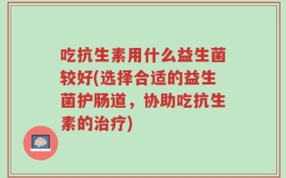 吃抗生素用什么益生菌较好(选择合适的益生菌护肠道，协助吃抗生素的治疗)