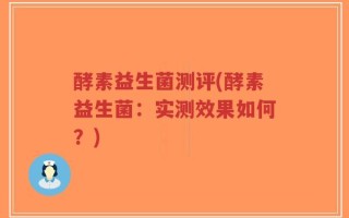 酵素益生菌测评(酵素益生菌：实测效果如何？)