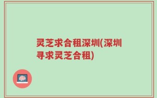 灵芝求合租深圳(深圳寻求灵芝合租)