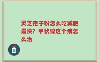 灵芝孢子粉怎么吃减肥最快？甲状腺这个病怎么治