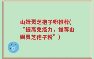 山姆灵芝孢子粉推荐(“提高免疫力，推荐山姆灵芝孢子粉”)