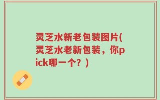灵芝水新老包装图片(灵芝水老新包装，你pick哪一个？)
