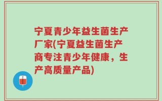 宁夏青少年益生菌生产厂家(宁夏益生菌生产商专注青少年健康，生产高质量产品)