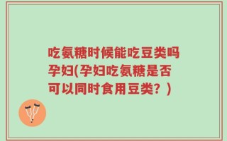 吃氨糖时候能吃豆类吗孕妇(孕妇吃氨糖是否可以同时食用豆类？)