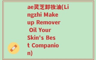 ae灵芝卸妆油(Lingzhi Makeup Remover Oil Your Skin's Best Companion)