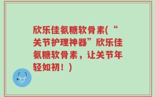 欣乐佳氨糖软骨素(“关节护理神器”欣乐佳氨糖软骨素，让关节年轻如初！)