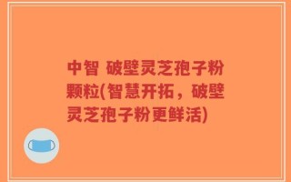 中智 破壁灵芝孢子粉颗粒(智慧开拓，破壁灵芝孢子粉更鲜活)