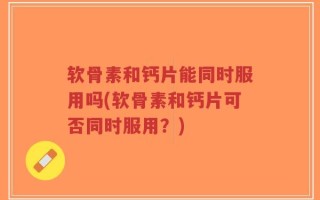 软骨素和钙片能同时服用吗(软骨素和钙片可否同时服用？)