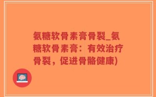 氨糖软骨素膏骨裂_氨糖软骨素膏：有效治疗骨裂，促进骨骼健康)