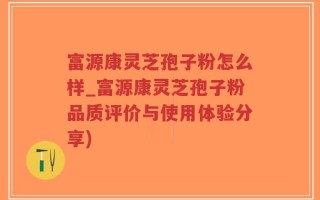 富源康灵芝孢子粉怎么样_富源康灵芝孢子粉品质评价与使用体验分享)