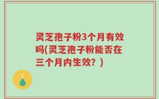 灵芝孢子粉3个月有效吗(灵芝孢子粉能否在三个月内生效？)