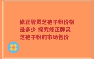 修正牌灵芝孢子粉价格是多少 探究修正牌灵芝孢子粉的市场售价