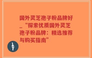 国外灵芝孢子粉品牌好_“探索优质国外灵芝孢子粉品牌：精选推荐与购买指南”